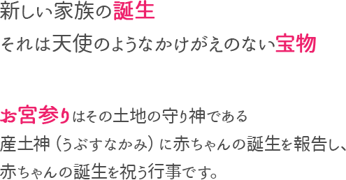 新しい家族の誕生　それは天使のようなかけがえのない宝物　お宮参りはその土地の守り神である　産土神に赤ちゃんの誕生を報告し、赤ちゃんの誕生を祝う行事です