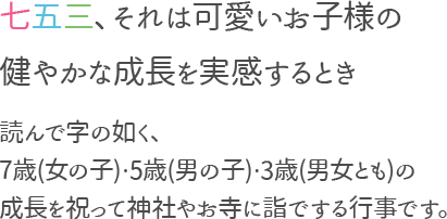 七五三、それは可愛いお小甘のすこやかな成長を実感するとき。　読んで字の如く、7歳(女の子)5歳(男の子)3才(男女とも)の成長を祝って神社やお寺に詣でする行事です。