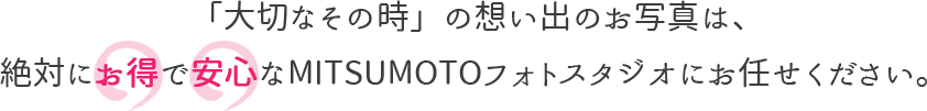 「大切なその時」の想い出のお写真は、絶対にお得で安心なMITSUMOTOフォトスタジオへ