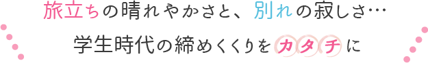 旅立ちの晴れやかさと、別れの寂しさ・・・学生時代の締めくくりを形に